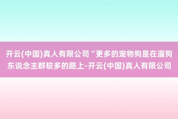 开云(中国)真人有限公司“更多的宠物狗是在遛狗东说念主群较多的路上-开云(中国)真人有限公司