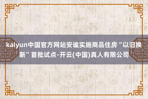 kaiyun中国官方网站安谧实施商品住房“以旧换新”首批试点-开云(中国)真人有限公司