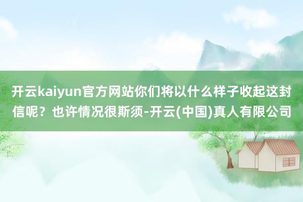 开云kaiyun官方网站你们将以什么样子收起这封信呢？也许情况很斯须-开云(中国)真人有限公司