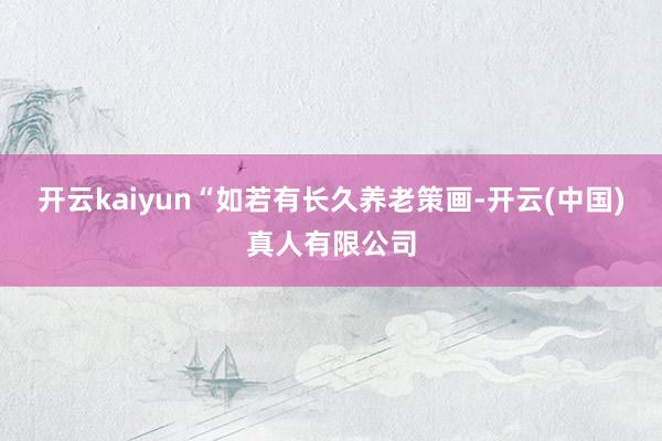 开云kaiyun“如若有长久养老策画-开云(中国)真人有限公司