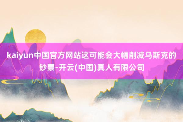 kaiyun中国官方网站这可能会大幅削减马斯克的钞票-开云(中国)真人有限公司