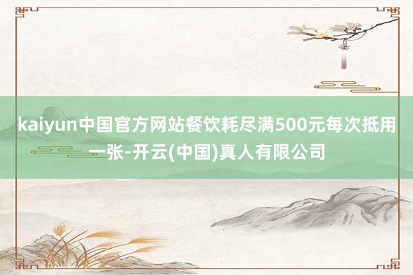 kaiyun中国官方网站餐饮耗尽满500元每次抵用一张-开云(中国)真人有限公司