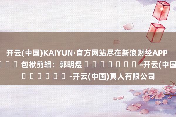 开云(中国)KAIYUN·官方网站尽在新浪财经APP            						包袱剪辑：郭明煜 							-开云(中国)真人有限公司