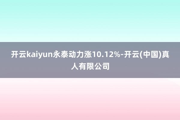 开云kaiyun永泰动力涨10.12%-开云(中国)真人有限公司