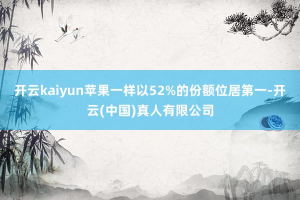 开云kaiyun苹果一样以52%的份额位居第一-开云(中国)真人有限公司