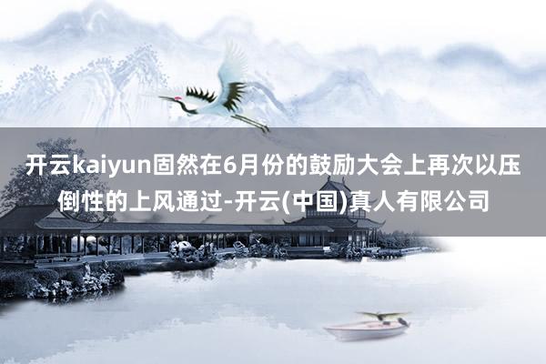 开云kaiyun固然在6月份的鼓励大会上再次以压倒性的上风通过-开云(中国)真人有限公司