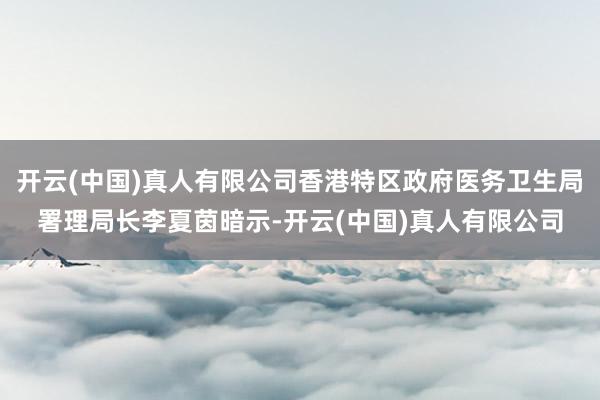 开云(中国)真人有限公司香港特区政府医务卫生局署理局长李夏茵暗示-开云(中国)真人有限公司