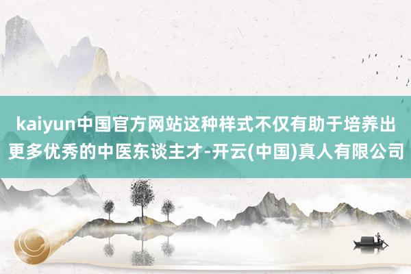 kaiyun中国官方网站这种样式不仅有助于培养出更多优秀的中医东谈主才-开云(中国)真人有限公司