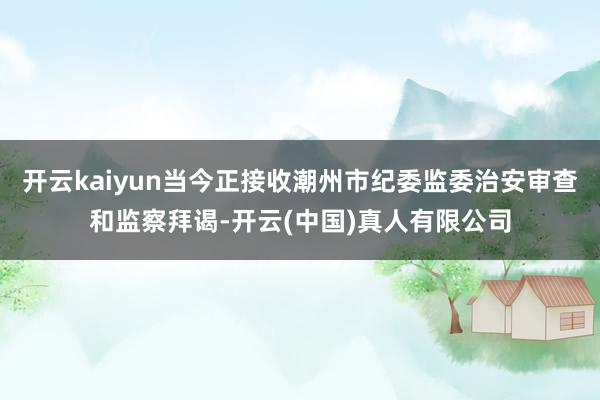 开云kaiyun当今正接收潮州市纪委监委治安审查和监察拜谒-开云(中国)真人有限公司