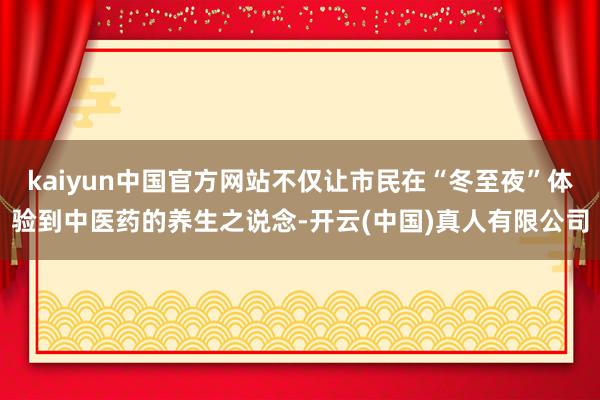 kaiyun中国官方网站不仅让市民在“冬至夜”体验到中医药的养生之说念-开云(中国)真人有限公司