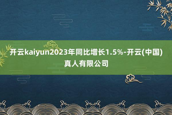 开云kaiyun2023年同比增长1.5%-开云(中国)真人有限公司