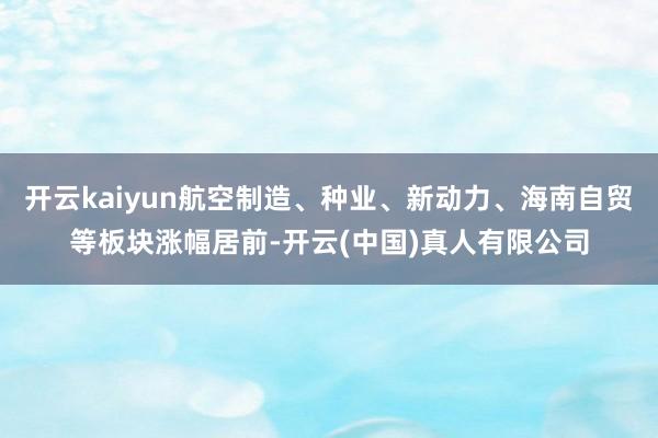 开云kaiyun航空制造、种业、新动力、海南自贸等板块涨幅居前-开云(中国)真人有限公司