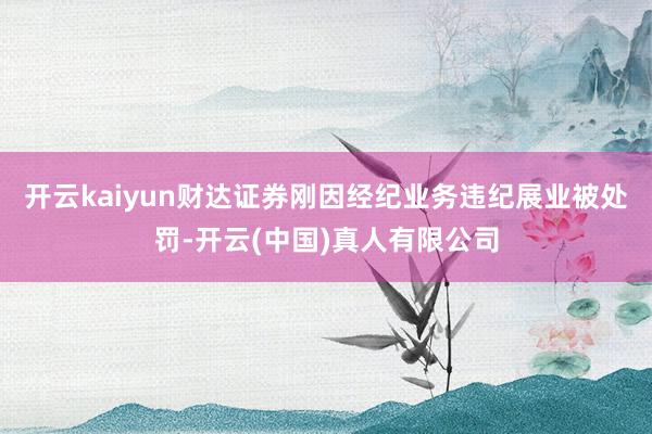 开云kaiyun财达证券刚因经纪业务违纪展业被处罚-开云(中国)真人有限公司