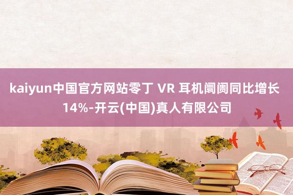 kaiyun中国官方网站零丁 VR 耳机阛阓同比增长 14%-开云(中国)真人有限公司