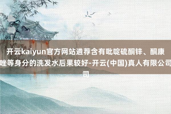 开云kaiyun官方网站遴荐含有吡啶硫酮锌、酮康唑等身分的洗发水后果较好-开云(中国)真人有限公司