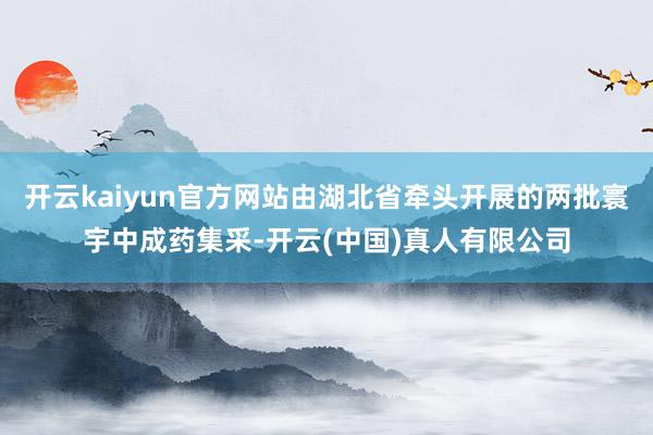 开云kaiyun官方网站由湖北省牵头开展的两批寰宇中成药集采-开云(中国)真人有限公司