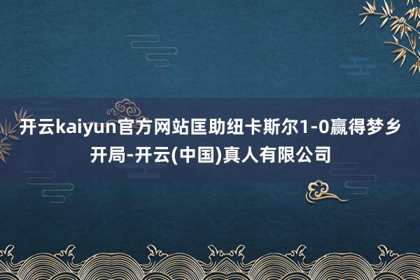 开云kaiyun官方网站匡助纽卡斯尔1-0赢得梦乡开局-开云(中国)真人有限公司