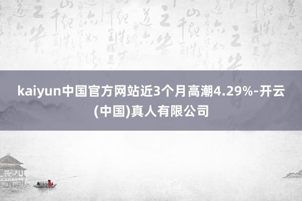 kaiyun中国官方网站近3个月高潮4.29%-开云(中国)真人有限公司