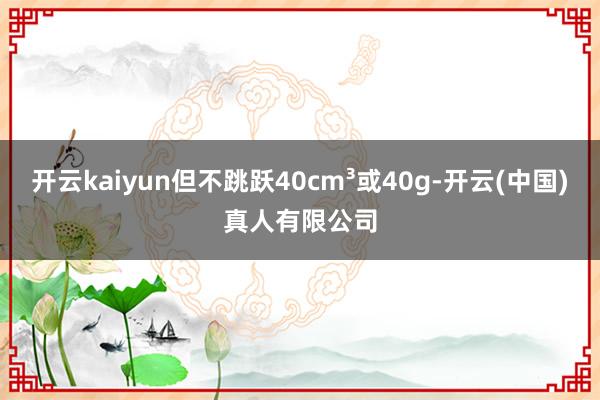 开云kaiyun但不跳跃40cm³或40g-开云(中国)真人有限公司