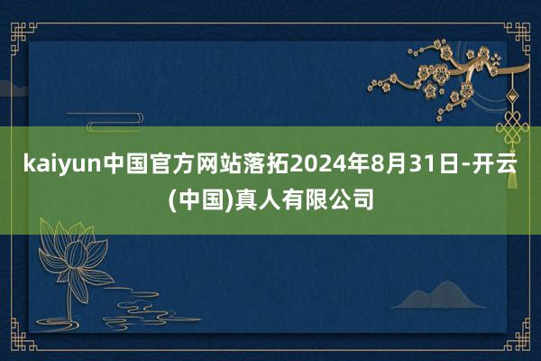 kaiyun中国官方网站落拓2024年8月31日-开云(中国)真人有限公司