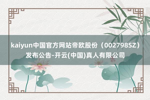 kaiyun中国官方网站帝欧股份（002798SZ）发布公告-开云(中国)真人有限公司