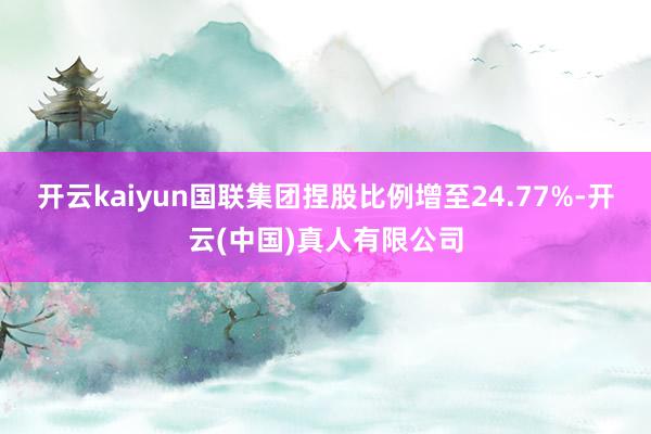 开云kaiyun国联集团捏股比例增至24.77%-开云(中国)真人有限公司