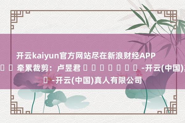 开云kaiyun官方网站尽在新浪财经APP            						牵累裁剪：卢昱君 							-开云(中国)真人有限公司