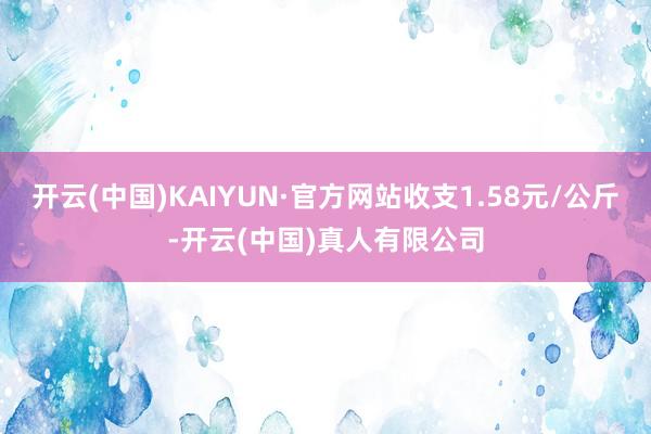 开云(中国)KAIYUN·官方网站收支1.58元/公斤-开云(中国)真人有限公司