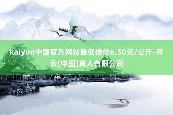 kaiyun中国官方网站最低报价6.50元/公斤-开云(中国)真人有限公司