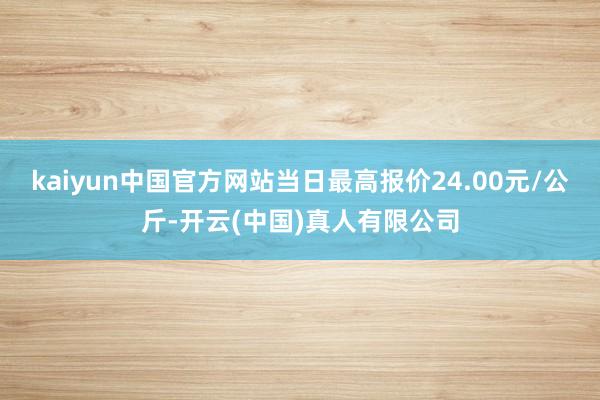 kaiyun中国官方网站当日最高报价24.00元/公斤-开云(中国)真人有限公司