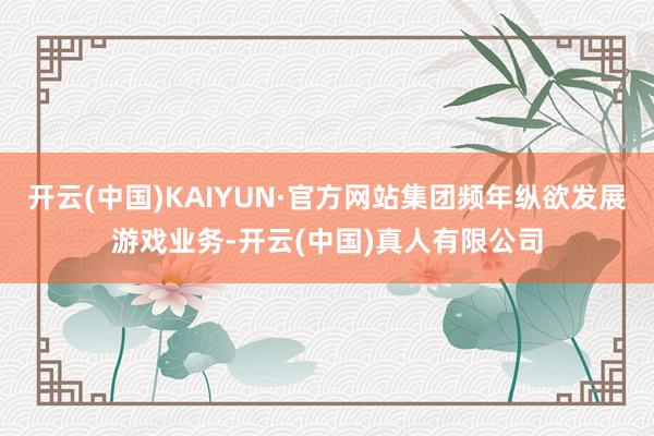 开云(中国)KAIYUN·官方网站集团频年纵欲发展游戏业务-开云(中国)真人有限公司