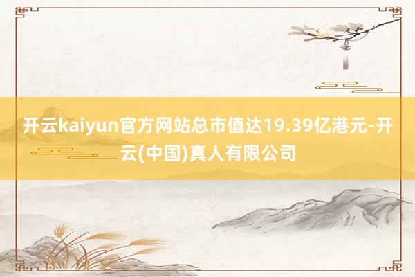 开云kaiyun官方网站总市值达19.39亿港元-开云(中国)真人有限公司