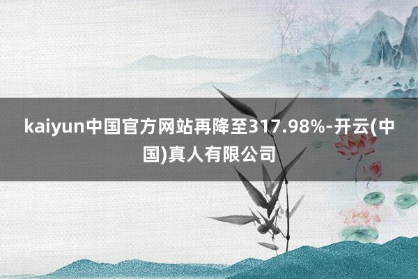 kaiyun中国官方网站再降至317.98%-开云(中国)真人有限公司