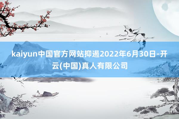 kaiyun中国官方网站　　抑遏2022年6月30日-开云(中国)真人有限公司