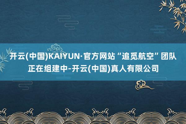 开云(中国)KAIYUN·官方网站“追觅航空”团队正在组建中-开云(中国)真人有限公司