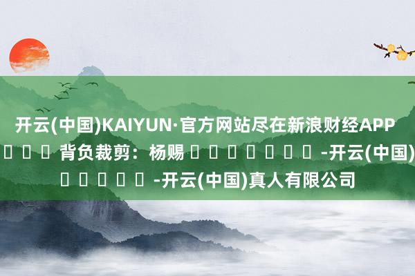 开云(中国)KAIYUN·官方网站尽在新浪财经APP            						背负裁剪：杨赐 							-开云(中国)真人有限公司