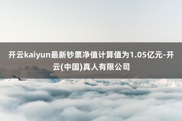 开云kaiyun最新钞票净值计算值为1.05亿元-开云(中国)真人有限公司