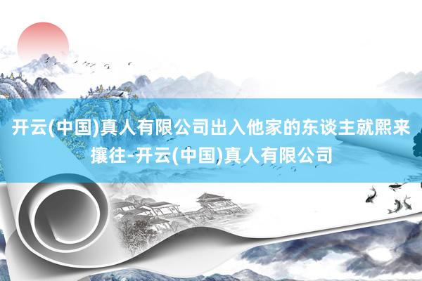 开云(中国)真人有限公司出入他家的东谈主就熙来攘往-开云(中国)真人有限公司