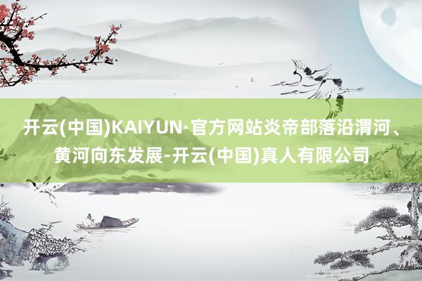 开云(中国)KAIYUN·官方网站炎帝部落沿渭河、黄河向东发展-开云(中国)真人有限公司