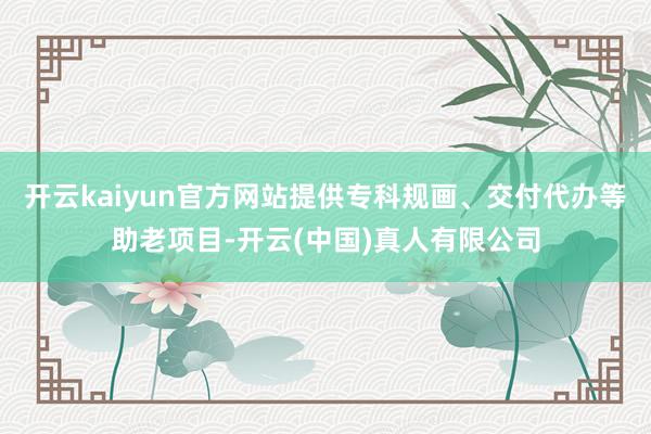 开云kaiyun官方网站提供专科规画、交付代办等助老项目-开云(中国)真人有限公司