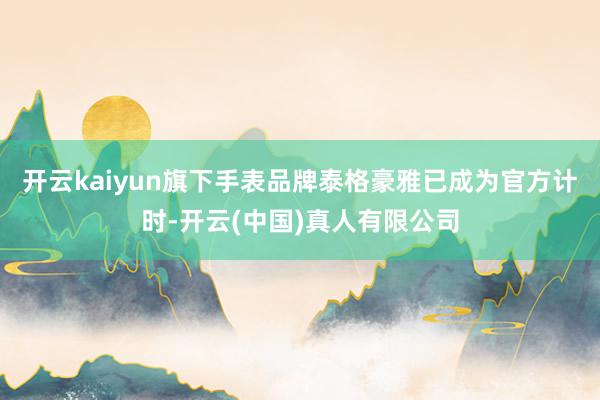 开云kaiyun旗下手表品牌泰格豪雅已成为官方计时-开云(中国)真人有限公司