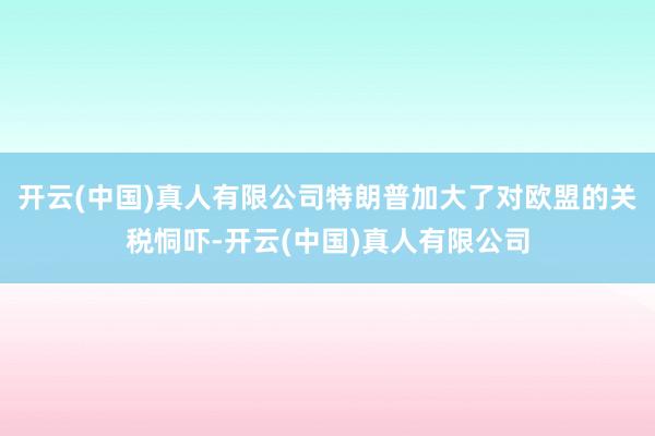 开云(中国)真人有限公司特朗普加大了对欧盟的关税恫吓-开云(中国)真人有限公司