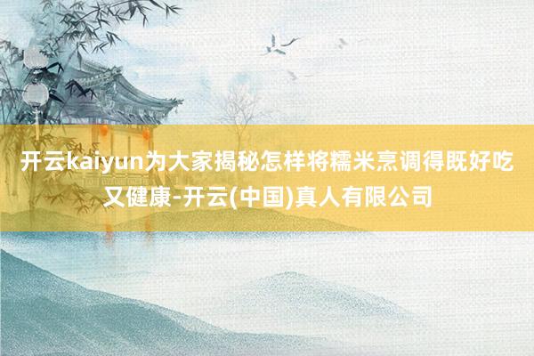 开云kaiyun为大家揭秘怎样将糯米烹调得既好吃又健康-开云(中国)真人有限公司