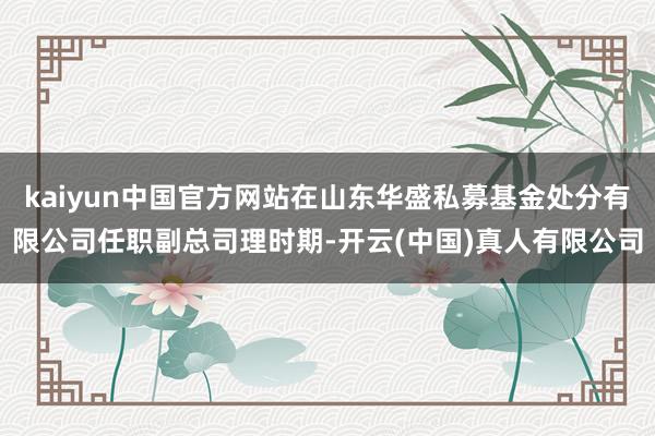 kaiyun中国官方网站在山东华盛私募基金处分有限公司任职副总司理时期-开云(中国)真人有限公司