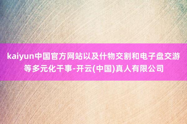 kaiyun中国官方网站以及什物交割和电子盘交游等多元化干事-开云(中国)真人有限公司