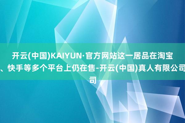 开云(中国)KAIYUN·官方网站这一居品在淘宝、快手等多个平台上仍在售-开云(中国)真人有限公司